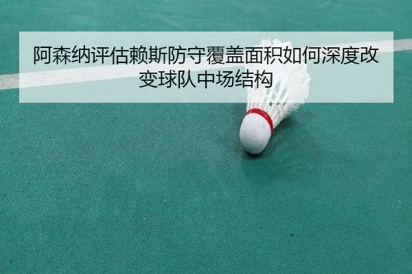 阿森纳评估赖斯防守覆盖面积如何深度改变球队中场结构