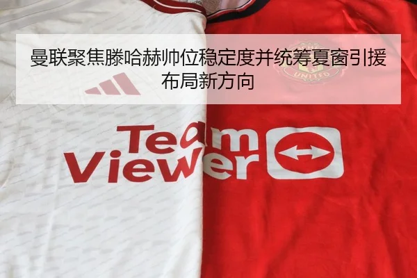 曼联聚焦滕哈赫帅位稳定度并统筹夏窗引援布局新方向