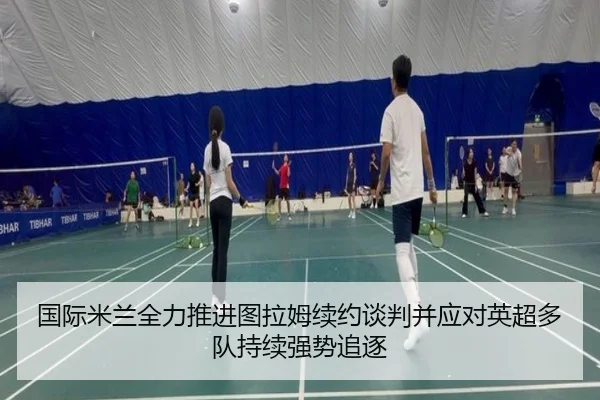 国际米兰全力推进图拉姆续约谈判并应对英超多队持续强势追逐