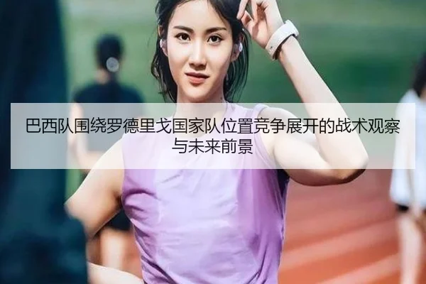 巴西队围绕罗德里戈国家队位置竞争展开的战术观察与未来前景